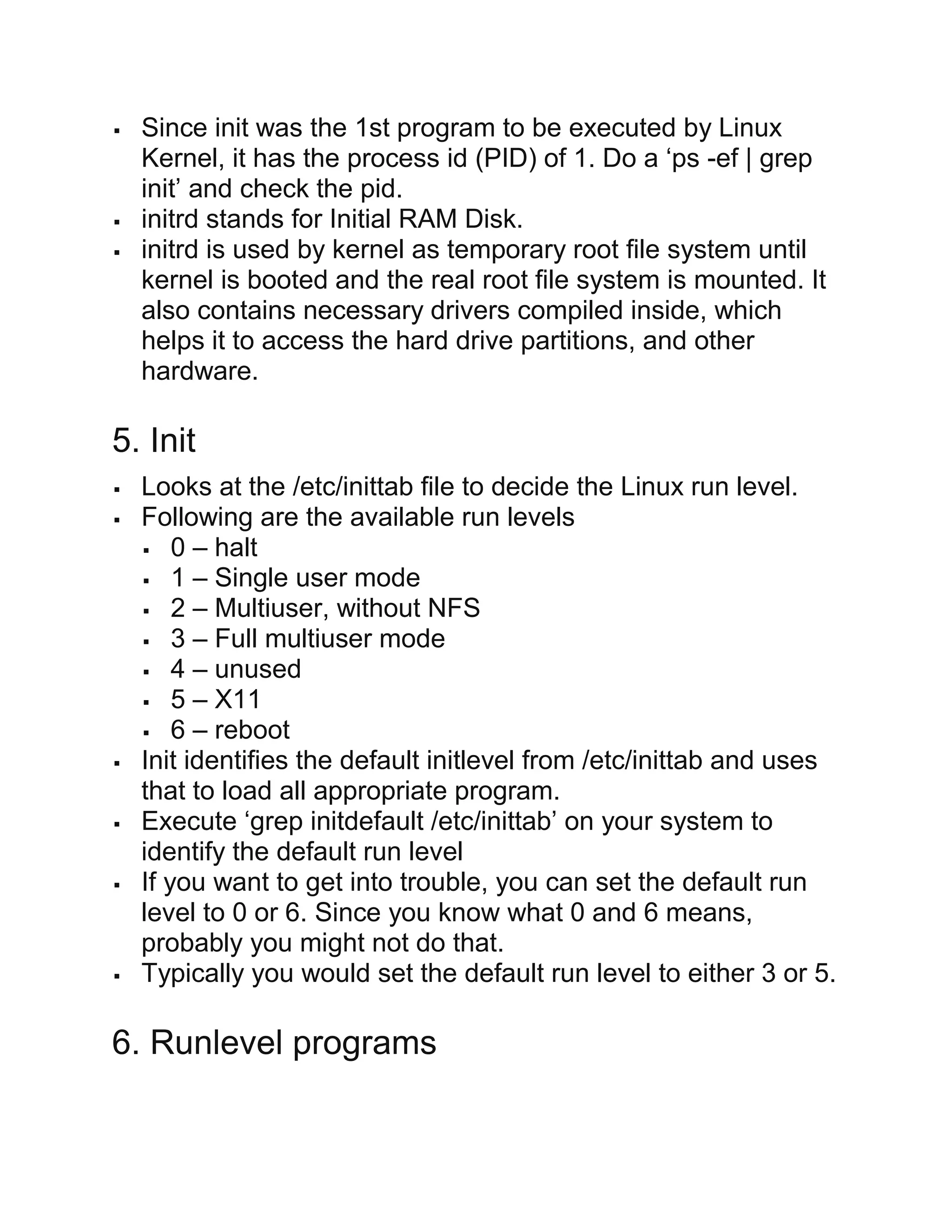 Since init was the 1st program to be executed by Linux
Kernel, it has the process id (PID) of 1. Do a ‘ps -ef | grep
init’ and check the pid.
 initrd stands for Initial RAM Disk.
 initrd is used by kernel as temporary root file system until
kernel is booted and the real root file system is mounted. It
also contains necessary drivers compiled inside, which
helps it to access the hard drive partitions, and other
hardware.
5. Init
 Looks at the /etc/inittab file to decide the Linux run level.
 Following are the available run levels
 0 – halt
 1 – Single user mode
 2 – Multiuser, without NFS
 3 – Full multiuser mode
 4 – unused
 5 – X11
 6 – reboot
 Init identifies the default initlevel from /etc/inittab and uses
that to load all appropriate program.
 Execute ‘grep initdefault /etc/inittab’ on your system to
identify the default run level
 If you want to get into trouble, you can set the default run
level to 0 or 6. Since you know what 0 and 6 means,
probably you might not do that.
 Typically you would set the default run level to either 3 or 5.
6. Runlevel programs
 