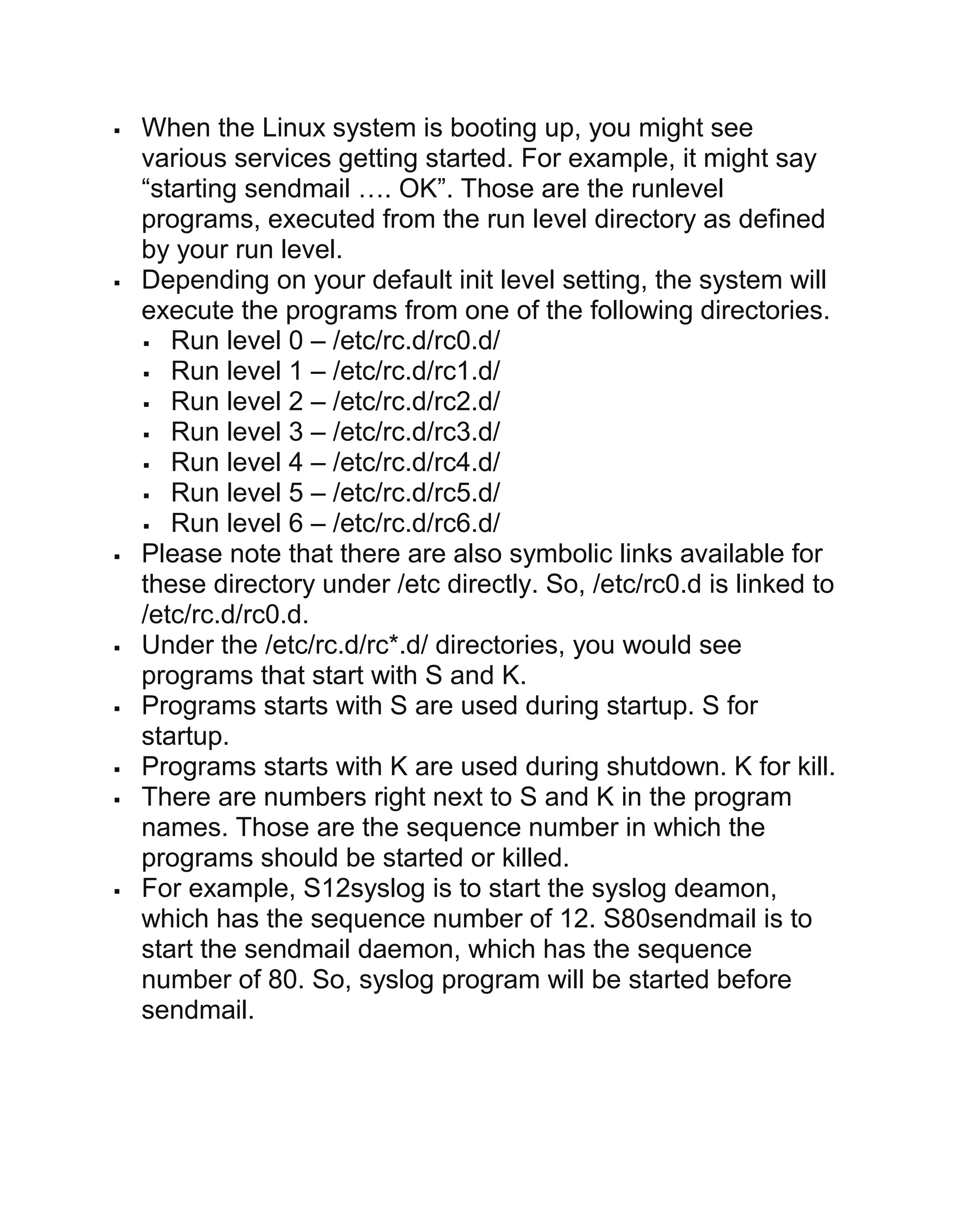  When the Linux system is booting up, you might see
various services getting started. For example, it might say
“starting sendmail …. OK”. Those are the runlevel
programs, executed from the run level directory as defined
by your run level.
 Depending on your default init level setting, the system will
execute the programs from one of the following directories.
 Run level 0 – /etc/rc.d/rc0.d/
 Run level 1 – /etc/rc.d/rc1.d/
 Run level 2 – /etc/rc.d/rc2.d/
 Run level 3 – /etc/rc.d/rc3.d/
 Run level 4 – /etc/rc.d/rc4.d/
 Run level 5 – /etc/rc.d/rc5.d/
 Run level 6 – /etc/rc.d/rc6.d/
 Please note that there are also symbolic links available for
these directory under /etc directly. So, /etc/rc0.d is linked to
/etc/rc.d/rc0.d.
 Under the /etc/rc.d/rc*.d/ directories, you would see
programs that start with S and K.
 Programs starts with S are used during startup. S for
startup.
 Programs starts with K are used during shutdown. K for kill.
 There are numbers right next to S and K in the program
names. Those are the sequence number in which the
programs should be started or killed.
 For example, S12syslog is to start the syslog deamon,
which has the sequence number of 12. S80sendmail is to
start the sendmail daemon, which has the sequence
number of 80. So, syslog program will be started before
sendmail.
 