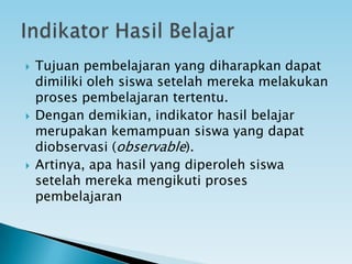 Tujuan pembelajaran yang diharapkan dapat
dimiliki oleh siswa setelah mereka melakukan
proses pembelajaran tertentu.
 Dengan demikian, indikator hasil belajar
merupakan kemampuan siswa yang dapat
diobservasi (observable).
 Artinya, apa hasil yang diperoleh siswa
setelah mereka mengikuti proses
pembelajaran
 