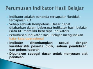  Indikator adalah penanda tercapaian/ketidak-
tercapaian KD
 Setiap sebuah Kompetensi Dasar dapat
dijabarkan dalam beberapa indikator hasil belajar
(satu KD memiliki beberapa indikator)
 Perumusan Indikator Hasil Belajar mengunakan
kata-kata operasional
 Indikator dikembangkan sesuai dengan karakteristik
peserta didik, satuan pendidikan, dan potensi daerah
 Digunakan sebagai dasar untuk menyusun alat
penilaian
 