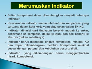 21 - 9
 Setiap kompetensi dasar dikembangkan menjadi beberapa
indikator
 Keseluruhan indikator memenuhi tuntutan kompetensi yang
tertuang dalam kata kerja yang digunakan dalam SK-KD.
 Indikator dimulai dari tingkatan berpikir mudah ke sukar,
sederhana ke kompleks, dekat ke jauh, dan dari konkrit ke
abstrak (bukan sebaliknya).
 Indikator harus mencapai tingkat kompetensi minimal KD dan
dapat dikembangkan melebihi kompetensi minimal sesuai
dengan potensi dan kebutuhan peserta didik.
 Indikator yang dikembangkan harus menggambarkan hirarki
kompetensi.
Merumuskan Indikator
 