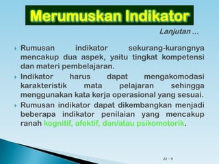 22 - 9
 Rumusan indikator sekurang-kurangnya mencakup
dua aspek, yaitu tingkat kompetensi dan materi
pembelajaran.
 Indikator harus dapat mengakomodasi karakteristik
mata pelajaran sehingga menggunakan kata kerja
operasional yang sesuai.
 Rumusan indikator dapat dikembangkan menjadi
beberapa indikator penilaian yang mencakup ranah
kognitif, afektif, dan/atau psikomotorik.
Merumuskan Indikator
 