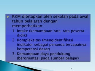 3
 KKM ditetapkan oleh sekolah pada awal
tahun pelajaran dengan
memperhatikan:
1. Intake (kemampuan rata-rata peserta
didik)
2. Kompleksitas (mengidentifikasi
indikator sebagai penanda tercapainya
kompetensi dasar)
3. Kemampuan daya pendukung
(berorientasi pada sumber belajar)
 