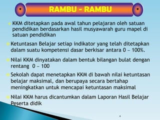 4
 KKM ditetapkan pada awal tahun pelajaran oleh satuan
pendidikan berdasarkan hasil musyawarah guru mapel di
satuan pendidikan
*RAMBU - RAMBU*
 Ketuntasan Belajar setiap indikator yang telah ditetapkan
dalam suatu kompetensi dasar berkisar antara 0 – 100%.
 Nilai KKM dinyatakan dalam bentuk bilangan bulat dengan
rentang 0 – 100
 Sekolah dapat menetapkan KKM di bawah nilai ketuntasan
belajar maksimal, dan berupaya secara bertahap
meningkatkan untuk mencapai ketuntasan maksimal
 Nilai KKM harus dicantumkan dalam Laporan Hasil Belajar
Peserta didik
 