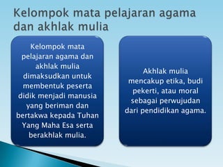 Kelompok mata
pelajaran agama dan
akhlak mulia
dimaksudkan untuk
membentuk peserta
didik menjadi manusia
yang beriman dan
bertakwa kepada Tuhan
Yang Maha Esa serta
berakhlak mulia.
Akhlak mulia
mencakup etika, budi
pekerti, atau moral
sebagai perwujudan
dari pendidikan agama.
 