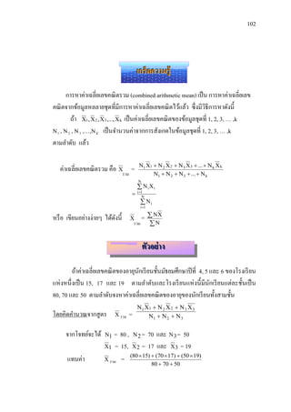 102




                                         เกร็ดความรู้

     การหาค่าเฉลี่ยเลขคณิ ตรวม (combined arithmetic mean) เป็ น การหาค่าเฉลี่ยเลข
คณิ ตจากข้อมูลหลลายชุดที่มีการหาค่าเฉลี่ยเลขคณิ ตไว้แล้ว ซึ่งมีวธีการหาดังนี้
                                                                      ิ
       ถ้า X1 , X 2 , X3 ,..., X k เป็ นค่าเฉลี่ยเลขคณิ ตของข้อมูลชุดที่ 1, 2, 3, … ,k
N , N , N ,…,N เป็ นจานวนค่าจากการสังเกตในข้อมูลชุดที่ 1, 2, 3, … ,k
  1      2    3     K


ตามลาดับ แล้ว

                                          N1 X1  N 2 X 2  N 3 X 3  ...  N k X k
      ค่าเฉลี่ยเลขคณิ ตรวม คือ Xรวม =
                                                N1  N 2  N 3  ...  N k
                                         N
                                          NiXi
                                         i 1
                                            N
                                            Ni
                                           i 1

หรื อ เขียนอย่างง่ายๆ ได้ดงนี้
                          ั          X =
                                           NX
                                      รวม N


                                             ตัวอย่ าง

         ถ้าค่าเฉลี่ยเลขคณิ ตของอายุนกเรี ยนชั้นมัธยมศึกษาปี ที่ 4, 5 และ 6 ของโรงเรี ยน
                                     ั
แห่ งหนึ่งเป็ น 15, 17 และ 19 ตามลาดับและโรงเรี ยนแห่ งนี้มีนกเรี ยนแต่ละชั้นเป็ น
                                                                      ั
80, 70 และ 50 ตามลาดับจงหาค่าเฉลี่ยเลขคณิ ตของอายุของนักเรี ยนทั้งสามชั้น
                                         N1 X1  N 2 X 2  N 3 X 3
โดยคิดคานวณจากสู ตร          X รวม   =       N1  N 2  N 3


        จากโจทย์จะได้   N1  = 80 , N 2 = 70 และ N 3 = 50
                        X1 = 15, X 2 = 17 และ X 3 = 19
                                  (80  15)  (70  17)  (50  19)
         แทนค่า         X รวม =
                                                  80  70  50
 