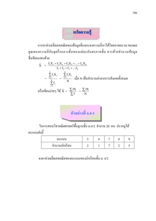 106



                                              เกร็ดความรู้

         การหาค่าเฉลี่ยเลขคณิ ตของข้อมูลที่แจกแจงความถี่หาได้โดยหาผลรวม ของผล
คู ณ ของความถี่ ก ับ จุ ด กึ่ ง กลางชั้น ของแต่ ล ะอัน ตรภาคชั้น หารด้ว ยจ านวนข้อ มู ล
ซึ่งเขียนแทนด้วย
                 f1X1  f 2 X 2  f 3 X 3  ...  f k X k
        X   =
                        f1  f 2  f 3  ....f k
                  k               k
                  fiXi           fiXi
             =   i 1
                     k
                            =    i 1
                                               เมื่อ N เป็ นจานวนค่าจากการสังเกตทั้งหมด
                                        N
                    fi
                   i 1

       หรื อเขียนง่ายๆ ได้ X =               fX   =    fX
                                            f          N




                                            ตัวอย่ างที่ 4.4-1

      ในการสอบวิชาคณิ ตศาสตร์พ้ืนฐานชั้น ม.4/2 จานวน 20 คน ปรากฏได้
คะแนนดังนี้
                 คะแนน                  5       6     7     8     9
             จานวนนักเรี ยน             2       1     7     2     5

        จงหาค่าเฉลี่ยเลขคณิ ตของคะแนนของนักเรี ยนชั้น ม .4/2
 
