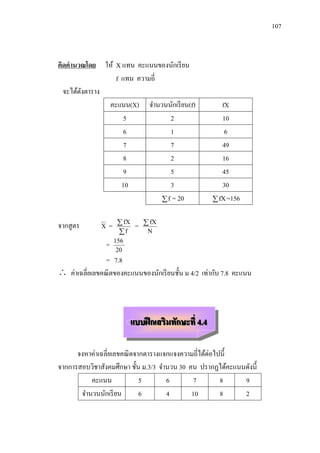 107



คิดคานวณโดย ให้ X แทน คะแนนของนักเรี ยน
                 f แทน ความถี่
  จะได้ดงตาราง
        ั
               คะแนน(X) จานวนนักเรี ยน(f)                   fX
                    5             2                         10
                    6             1                          6
                    7             7                         49
                    8             2                         16
                    9             5                         45
                   10             3                         30
                                f = 20                   fX =156


จากสู ตร      X   =     fX    =    fX
                       f           N

                  =   156
                       20
                = 7.8
 ค่าเฉลี่ยเลขคณิ ตของคะแนนของนักเรี ยนชั้น ม 4/2 เท่ากับ 7.8 คะแนน



                              แบบฝึ กเสริมทักษะที่ 4.4

      จงหาค่าเฉลี่ยเลขคณิ ตจากตารางแจกแจงความถี่ได้ต่อไปนี้
จากการสอบวิชาสังคมศึกษา ชั้น ม.3/3 จานวน 30 คน ปรากฏได้คะแนนดังนี้
          คะแนน              5       6        7         8   9
       จานวนนักเรี ยน        6       4       10         8   2
 