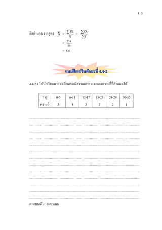 110



คิดคานวณจากสู ตร    X    =     fX    =    fX
                                N         f
                         =    258
                               30
                         = 8.6



                             แบบฝึ กเสริมทักษะที่ 4.4-2

4.4-2.1 ให้นกเรี ยนหาค่าเฉลี่ยเลขคณิ ตจากตารางแจกแจงความถี่ที่กาหนดให้
            ั

        อายุ       0-5         6-11       12-17   18-23   24-29   30-35
       ความถี่      3           4           3       7       2       1

…………………………………………………………………………………………
…………………………………………………………………………………………
…………………………………………………………………………………………
…………………………………………………………………………………………
…………………………………………………………………………………………
…………………………………………………………………………………………
…………………………………………………………………………………………
…………………………………………………………………………………………
…………………………………………………………………………………………
…………………………………………………………………………………………
…………………………………………………………………………………………
…………………………………………………………………………………………
…………………………………………………………………………………………
คะแนนเต็ม 10 คะแนน
 