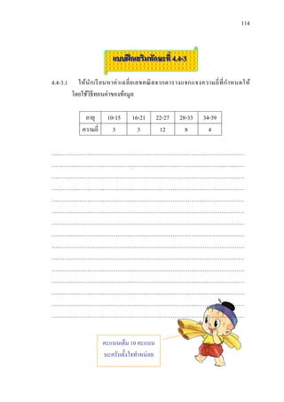 114



                           แบบฝึ กเสริมทักษะที่ 4.4-3

4.4-3.1     ให้นัก เรี ย นหาค่ า เฉลี่ ย เลขคณิ ต จากตารางแจกแจงความถี่ ที่ ก าหนดให้
          โดยใช้วธีทอนค่าของข้อมูล
                 ิ

               อายุ      10-15     16-21      22-27    28-33     34-39
              ความถี่      3         3         12        8         4

…………………………………………………………………………………………
…………………………………………………………………………………………
…………………………………………………………………………………………
…………………………………………………………………………………………
…………………………………………………………………………………………
…………………………………………………………………………………………
…………………………………………………………………………………………
…………………………………………………………………………………………
…………………………………………………………………………………………
…………………………………………………………………………………………
…………………………………………………………………………………………
…………………………………………………………………………………………
…………………………………………………………………………………………
…………………………………………………………………………………………
…………………………………………………………………………………………


                        คะแนนเต็ม 10 คะแนน
                        นะครับตั้งใจทาหน่อย
 