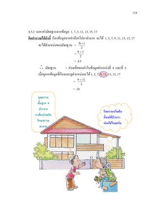 118



4.5.2 จงหาค่ามัธยฐานจากข้อมูล 1, 7, 5, 11, 13, 15, 17
คิดคานวณได้ ดงนี้ เรี ยงข้อมูลจากค่าน้อยไปหาค่ามาก จะได้ 1, 5, 7, 9, 11, 13, 15, 17
             ั
       จะได้ตาแหน่งของมัธยฐาน = N  1
                                           2
                                        8 1
                                    =
                                          2
                                       = 4.5
          มัธยฐาน = ค่าเฉลี่ยของค่าในข้อมูลตาแหน่งที่ 4 และที่ 5
        เมื่อดูจากข้อมูลที่เรี ยงและดูตาแหน่งจะได้ 1, 5, 7, 9, 11, 13, 15, 17
                                        9  11
                                   =
                                          2
                                   = 10
        คุณธรรม
       พืนฐาน 9
          ้
         ประการ
                                                           โดยเรามาเริ่มต้ น
     เราต้ องช่ วยกัน
                                                           ตั้งแต่ ทบ้านเรา
                                                                    ี่
       รักษาความ
                                                           ก่อนใช่ ไหมครับ
          สะอาด
 
