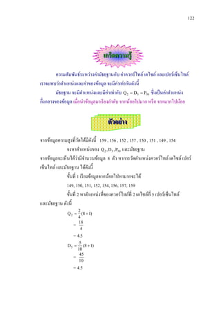 122




                                  เกร็ดความรู้

         ความสัมพันธ์ระหว่างค่ามัธยฐานกับ ค่าควอร์ไทล์ เดไซล์ และเปอร์เซ็นไทล์
เราจะพบว่าตาแหน่งและค่าของข้อมูล จะมีค่าเท่ากันดังนี้
         มัธยฐาน จะมีตาแหน่งและมีค่าเท่ากับ Q 2  D5  P50 ซึ่งเป็ นค่าตาแหน่ง
กึ่งกลางของข้อมูล เมื่อนาข้อมูลมาเรี ยงลาดับ จากน้อยไปมาก หรื อ จากมากไปน้อย


                                   ตัวอย่ าง

จากข้อมูลความสู งที่วดได้มีดงนี้ 159 , 156 , 152 , 157 , 150 , 151 , 149 , 154
                        ั       ั
              จงหาตาแหน่งของ Q 2 , D5 , P50 และมัธยฐาน
                      ่
จากข้อมูลจะเห็นได้วามีจานวนข้อมูล 8 ตัว หาการวัดตาแหน่งควอร์ไทล์ เดไซล์ เปอร์
เซ็นไทล์ และมัธยฐาน ได้ดงนี้  ั
              ขั้นที่ 1 เรี ยงข้อมูลจากน้อยไปหามากจะได้
              149, 150, 151, 152, 154, 156, 157, 159
              ขั้นที่ 2 หาตาแหน่งที่ของควอร์ไทล์ที่ 2 เดไซล์ที่ 5 เปอร์เซ็นไทล์
และมัธยฐาน ดังนี้
                     2
              Q2      (8  1)
                     4
                 =   18
                      4
                 = 4.5
                      5
              D5       (8  1)
                     10
                 =    45
                      10
                 = 4.5
 