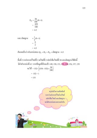123


                        50
               P50        (8  1)
                       100
                   =    450
                       100
                   = 4.5

และ มัธยฐาน        
                       1
                         (8  1)
                       2
                   =    9
                        2
                  = 4.5
สังเกตเห็นว่า ตาแหน่งของ Q 2  D5  P50  มัธยฐาน = 4.5

ขั้นที่ 3 หาค่าควอร์ไทล์ที่ 2 เดไซล์ที่ 5 เปอร์เซ็นไทล์ที่ 50 และมัธยฐานได้ดงนี้
                                                                            ั
มีค่าตาแหน่งที่ 4.5 จากข้อมูลที่เรี ยงแล้ว 149, 150, 151, 152, 154, 156, 157, 159
            จะได้ = 152+ (154  152)  50 
                                          
                                          100 
                 = 152 + 1
                 = 153



                                           สรุ ปแล้วความสัมพันธ์
                                      ระหว่างค่าควอร์ ไทล์ เดไซล์
                                       เปอร์เซ็นไทล์ และมัธยฐาน
                                     จะมีตาแหน่งตรงกลางเท่ากัน
 