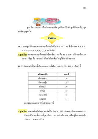 126



                                   เกร็ดความรู้
           ฐานนิ ยม (Mode) เป็ นค่ากลางของข้อมูล ซึ่ งจะเป็ นข้อมูลที่มีความถี่สูงสุ ด
ของข้อมูลชุดนั้น

                                     ตัวอย่ าง

4.6.1 จงหาฐานนิยมของขนาดรองเท้าของนักเรี ยนจานวน 17 คน ซึ่งมีขนาด 3, 4, 4, 5,
     5, 5, 5, 6, 6, 6, 6, 6, 6, 6, 7, 7, 8 ตามลาดับ
หาฐานนิยม ของขนาดรองเท้าของนักเรี ยนทั้ง 17 คน คือ ขนาด 6 เพราะมีรองเท้าขนาด
     6 มาก ที่สุด คือ 7 คน กล่าวคือ นักเรี ยนส่ วนใหญ่ใช้รองเท้าขนาด 6

4.6.2 ชนิดของผักที่มีคนซื้อในตลาดแห่งหนึ่งในช่วงเวลา 8.00 – 9.00 น. เป็ นดังนี้

                     ชนิดของผัก                          ความถี่
                     ผักกาดขาว                             30
                     ผักกวางตุง้                           25
                       ผักคะน้า                            29
                        ผักบุง
                             ้                             32
                      กะหล่าปลี                            18
                       แตงกวา                              41
       จงหาฐานนิยมของการซื้อผักดังกล่าวนี้

หาฐานนิยม ของการซื้อผักในตลาดแห่งนี้ในช่วงเวลา 8.00 – 9.00 น. คือ แตงกวา เพราะ
      มีความถี่ในการซื้ อมากที่สุด คือ 41 คน กล่าวคือ คนส่ วนใหญ่ซ้ื อแตงกวาใน
      ช่วงเวลา 8.00 – 9.00 น
 