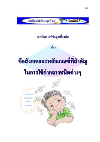 128



       แบบฝึ กเสริมทักษะชุดที่ 4.7



                 การวิเคราะห์ ข้อมูลเบืองต้ น
                                       ้

                              เรื่อง


ข้ อสั งเกตและหลักเกณฑ์ ที่สาคัญ
    ในการใช้ ค่ากลางชนิดต่ างๆ

  จะใช้ค่ากลาง
  แบบใดดีนะ
     ถึงจะ
   เหมาะสม
 