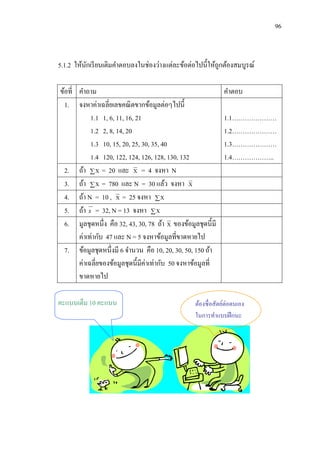96



5.1.2 ให้นกเรี ยนเติมคาตอบลงในช่องว่างแต่ละข้อต่อไปนี้ให้ถูกต้องสมบูรณ์
          ั

ข้อที่ คาถาม                                                    คาตอบ
  1. จงหาค่าเฉลี่ยเลขคณิ ตขากข้อมูลต่อๆไปนี้
            1.1 1, 6, 11, 16, 21                                1.1…………………
            1.2 2, 8, 14, 20                                    1.2…………………
            1.3 10, 15, 20, 25, 30, 35, 40                      1.3…………………
            1.4 120, 122, 124, 126, 128, 130, 132               1.4………………..
  2. ถ้า  X = 20 และ X = 4 จงหา N
  3. ถ้า  X = 780 และ N = 30 แล้ว จงหา X
  4. ถ้า N = 10 , X = 25 จงหา  X
  5. ถ้า x = 32, N = 13 จงหา  X
  6. มูลชุดหนึ่ง คือ 32, 43, 30, 78 ถ้า X ของข้อมูลชุดนี้มี
       ค่าเท่ากับ 47 และ N = 5 จงหาข้อมูลที่ขาดหายไป
  7. ข้อมูลชุดหนึ่งมี 6 จานวน คือ 10, 20, 30, 50, 150 ถ้า
       ค่าเฉลี่ยของข้อมูลชุดนี้มีค่าเท่ากับ 50 จงหาข้อมูลที่
       ขาดหายไป

คะแนนเต็ม 10 คะแนน                                  ต้องซื่ อสัตย์ต่อตนเอง
                                                    ในการทาแบบฝึ กนะ
 