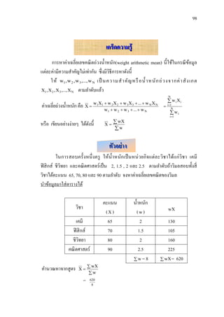 98



                                       เกร็ดความรู้
       การหาค่าเฉลี่ยเลขคณิ ตถ่วงน้ าหนัก(weight arithmetic mean) นี้ใช้ในกรณี ขอมูล ้
แต่ละค่ามีความสาคัญไม่เท่ากัน ซึ่งมีวธีการหาดังนี้
                                         ิ
      ให้ w1 , w 2 , w 3 ,..., w N เป็ นความส าคั ญ หรื อน้ าหนั ก ถ่ ว งจากค่ า สั ง เกต
X1 , X 2 , X 3 ,..., X N ตามลาดับแล้ว
                                                                             N
                                                                              w iXi
ค่าเฉลี่ยถ่วงน้ าหนัก คือ X  w1X1  w 2 X 2  w 3X 3  ...  w N X N       i 1
                                       w1  w 2  w 3  ...  w N                N
                                                                                wi
                                                                               i 1

หรื อ เขียนอย่างง่ายๆ ได้ดงนี้
                          ั            X
                                           wX
                                          w


                                          ตัวอย่ าง
          ในการสอบครั้ งหนึ่ ง ครู ให้น้ า หนัก เป็ นหน่ ว ยกิ จ แต่ ล ะวิช าได้แก่ วิช า เคมี
ฟิ สิ กส์ ชีวิทยา และคณิ ตศาสตร์เป็ น 2, 1.5 , 2 และ 2.5 ตามลาดับถ้าวิมลสอบทั้งสี่
วิชาได้คะแนน 65, 70, 80 และ 90 ตามลาดับ จงหาค่าเฉลี่ยเลขคณิ ตของวิมล
นาข้อมูลมาใส่ ตารางได้

                                       คะแนน            น้ าหนัก
                     วิชา
                                        (X )               (w)               wX

                    เคมี                 65                  2             130
                  ฟิ สิ กส์              70                 1.5            105
                  ชีวทยา
                      ิ                  80                  2             160
                คณิ ตศาสตร์              90                 2.5            225
                                                        w = 8           wX = 620
                                 wX
คานวณหาจากสู ตร       X
                                w
                            =   620
                                 8
 