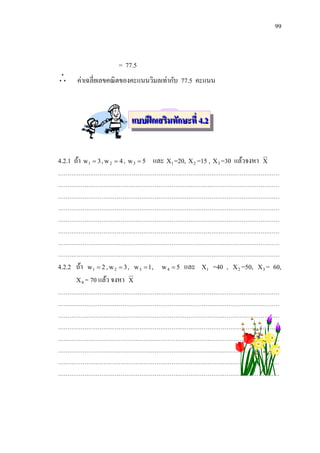 99



                         = 77.5
      ค่าเฉลี่ยเลขคณิ ตของคะแนนวิมลเท่ากับ 77.5 คะแนน



                              แบบฝึ กเสริมทักษะที่ 4.2


4.2.1 ถ้า w1  3 , w 2  4 , w 3  5 และ X1 =20, X 2 =15 , X 3 =30 แล้วจงหา       X
………………………………………………………………………………………………………
………………………………………………………………………………………………………
………………………………………………………………………………………………………
………………………………………………………………………………………………………
………………………………………………………………………………………………………
………………………………………………………………………………………………………
………………………………………………………………………………………………………
………………………………………………………………………………………………………
4.2.2 ถ้า   w1  2 , w 2  3 , w 3  1 ,   w4  5   และ   X1   =40 ,   X 2 =50, X 3 =   60,
      X 4 = 70 แล้ว จงหา X
………………………………………………………………………………………………………
………………………………………………………………………………………………………
………………………………………………………………………………………………………
………………………………………………………………………………………………………
………………………………………………………………………………………………………
………………………………………………………………………………………………………
………………………………………………………………………………………………………
………………………………………………………………………………………………………
 