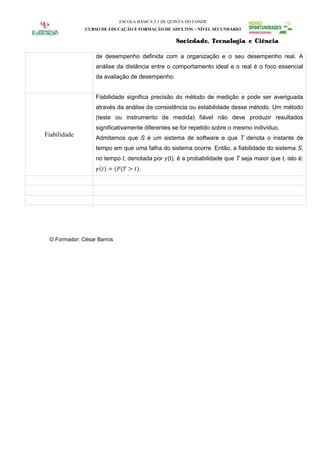ESCOLA BÁSICA 2.3 DE QUINTA DO CONDE
              CURSO DE EDUCAÇÃO E FORMAÇÃO DE ADULTOS – NÍVEL SECUNDÁRIO

                                                   Sociedade, Tecnologia e Ciência

                  de desempenho definida com a organização e o seu desempenho real. A
                  análise da distância entre o comportamento ideal e o real é o foco essencial
                  da avaliação de desempenho.


                  Fiabilidade significa precisão do método de medição e pode ser averiguada
                  através da análise da consistência ou estabilidade desse método. Um método
                  (teste ou instrumento de medida) fiável não deve produzir resultados
                  significativamente diferentes se for repetido sobre o mesmo indivíduo.
Fiabilidade       Admitamos que S é um sistema de software e que T denota o instante de
                  tempo em que uma falha do sistema ocorre. Então, a fiabilidade do sistema S,
                  no tempo t, denotada por (t), é a probabilidade que T seja maior que t, isto é:
                                    .




 O Formador: César Barros
 