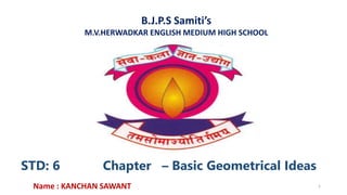 B.J.P.S Samiti’s
M.V.HERWADKAR ENGLISH MEDIUM HIGH SCHOOL
STD: 6 Chapter – Basic Geometrical Ideas
Program:
Semester:
Course: NAME OF THE COURSE
Name : KANCHAN SAWANT 1
 
