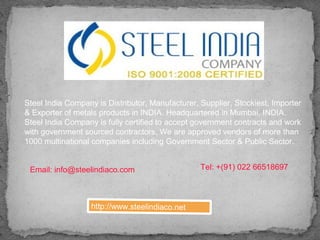 http://www.steelindiaco.net
Steel India Company is Distributor, Manufacturer, Supplier, Stockiest, Importer
& Exporter of metals products in INDIA. Headquartered in Mumbai, INDIA.
Steel India Company is fully certified to accept government contracts and work
with government sourced contractors, We are approved vendors of more than
1000 multinational companies including Government Sector & Public Sector.
Email: info@steelindiaco.com Tel: +(91) 022 66518697
 