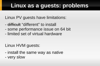 Linux as a guests: problems

Linux PV guests have limitations:
- difficult “different” to install
- some performance issue on 64 bit
- limited set of virtual hardware

Linux HVM guests:
- install the same way as native
- very slow
 