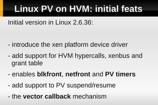 Linux PV on HVM: initial feats
Initial version in Linux 2.6.36:


- introduce the xen platform device driver
- add support for HVM hypercalls, xenbus and
  grant table
- enables blkfront, netfront and PV timers
- add support to PV suspend/resume
- the vector callback mechanism
 