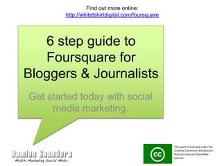 6 step guide to Foursquare for Bloggers & Journalists Get started today with social media marketing. Find out more online: http://whitetshirtdigital.com/foursquare This work is licensed under the Creative Commons Attribution-NonCommercial-ShareAlike License.  
