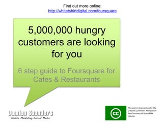 5,000,000 hungry customers are looking for you 6 step guide to Foursquare for Cafes & Restaurants Find out more online: http://whitetshirtdigital.com/foursquare This work is licensed under the Creative Commons Attribution-NonCommercial-ShareAlike License.  