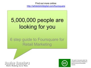 5,000,000 people are looking for you 6 step guide to Foursquare for Retail Marketing Find out more online: http://whitetshirtdigital.com/foursquare This work is licensed under the Creative Commons Attribution-NonCommercial-ShareAlike License.  