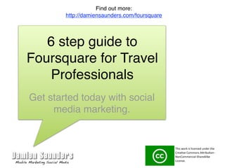 Find out more:
        http://damiensaunders.com/foursquare




   6 step guide to
Foursquare for Travel
    Professionals
Get started today with social
     media marketing.


                                               This work is licensed under the 
                                               Crea3ve Commons A7ribu3on‐
                                               NonCommercial‐ShareAlike 
                                               License. 
 