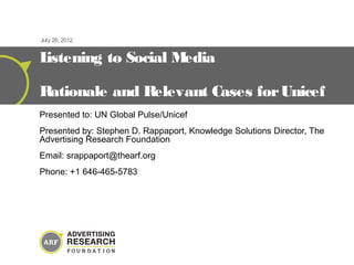 July 26, 2012


Listening to Social Media

Rationale and Relevant Cases for Unicef
Presented to: UN Global Pulse/Unicef
Presented by: Stephen D. Rappaport, Knowledge Solutions Director, The
Advertising Research Foundation
Email: srappaport@thearf.org
Phone: +1 646-465-5783
 