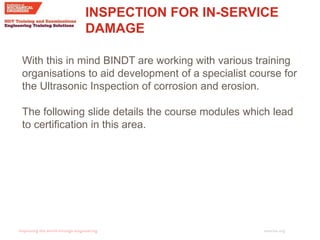 imeche.org
INSPECTION FOR IN-SERVICE
DAMAGE
With this in mind BINDT are working with various training
organisations to aid development of a specialist course for
the Ultrasonic Inspection of corrosion and erosion.
The following slide details the course modules which lead
to certification in this area.
 