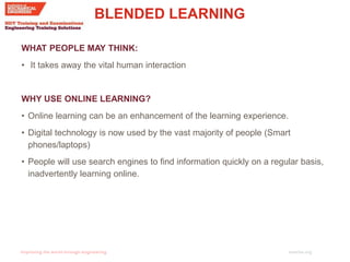 imeche.org
BLENDED LEARNING
WHAT PEOPLE MAY THINK:
• It takes away the vital human interaction
WHY USE ONLINE LEARNING?
• Online learning can be an enhancement of the learning experience.
• Digital technology is now used by the vast majority of people (Smart
phones/laptops)
• People will use search engines to find information quickly on a regular basis,
inadvertently learning online.
 