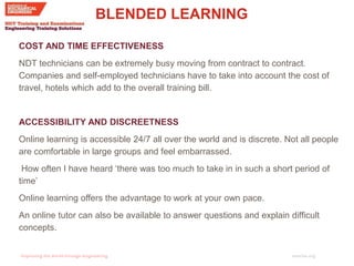 imeche.org
BLENDED LEARNING
COST AND TIME EFFECTIVENESS
NDT technicians can be extremely busy moving from contract to contract.
Companies and self-employed technicians have to take into account the cost of
travel, hotels which add to the overall training bill.
ACCESSIBILITY AND DISCREETNESS
Online learning is accessible 24/7 all over the world and is discrete. Not all people
are comfortable in large groups and feel embarrassed.
How often I have heard ‘there was too much to take in in such a short period of
time’
Online learning offers the advantage to work at your own pace.
An online tutor can also be available to answer questions and explain difficult
concepts.
 