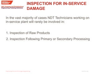 imeche.org
2. Inspection Following Primary or Secondary Processing
In the vast majority of cases NDT Technicians working on
in-service plant will rarely be involved in:
1. Inspection of Raw Products
INSPECTION FOR IN-SERVICE
DAMAGE
 