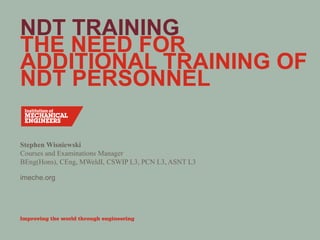 imeche.org
NDT TRAINING
THE NEED FOR
ADDITIONAL TRAINING OF
NDT PERSONNEL
Stephen Wisniewski
Courses and Examinations Manager
BEng(Hons), CEng, MWeldI, CSWIP L3, PCN L3, ASNT L3
 