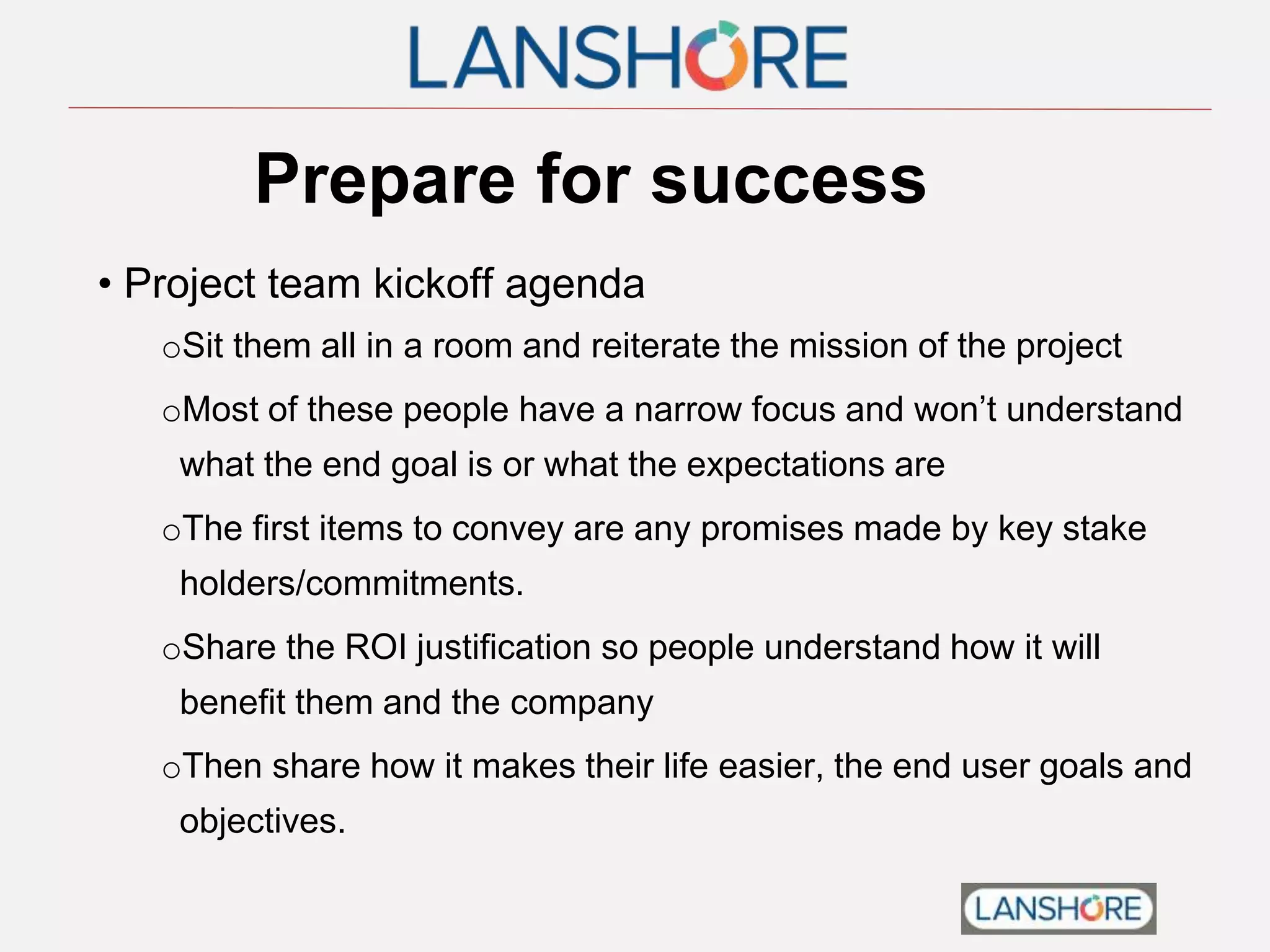 Prepare for success
• Project team kickoff agenda
oSit them all in a room and reiterate the mission of the project
oMost of these people have a narrow focus and won’t understand
what the end goal is or what the expectations are
oThe first items to convey are any promises made by key stake
holders/commitments.
oShare the ROI justification so people understand how it will
benefit them and the company
oThen share how it makes their life easier, the end user goals and
objectives.
 
