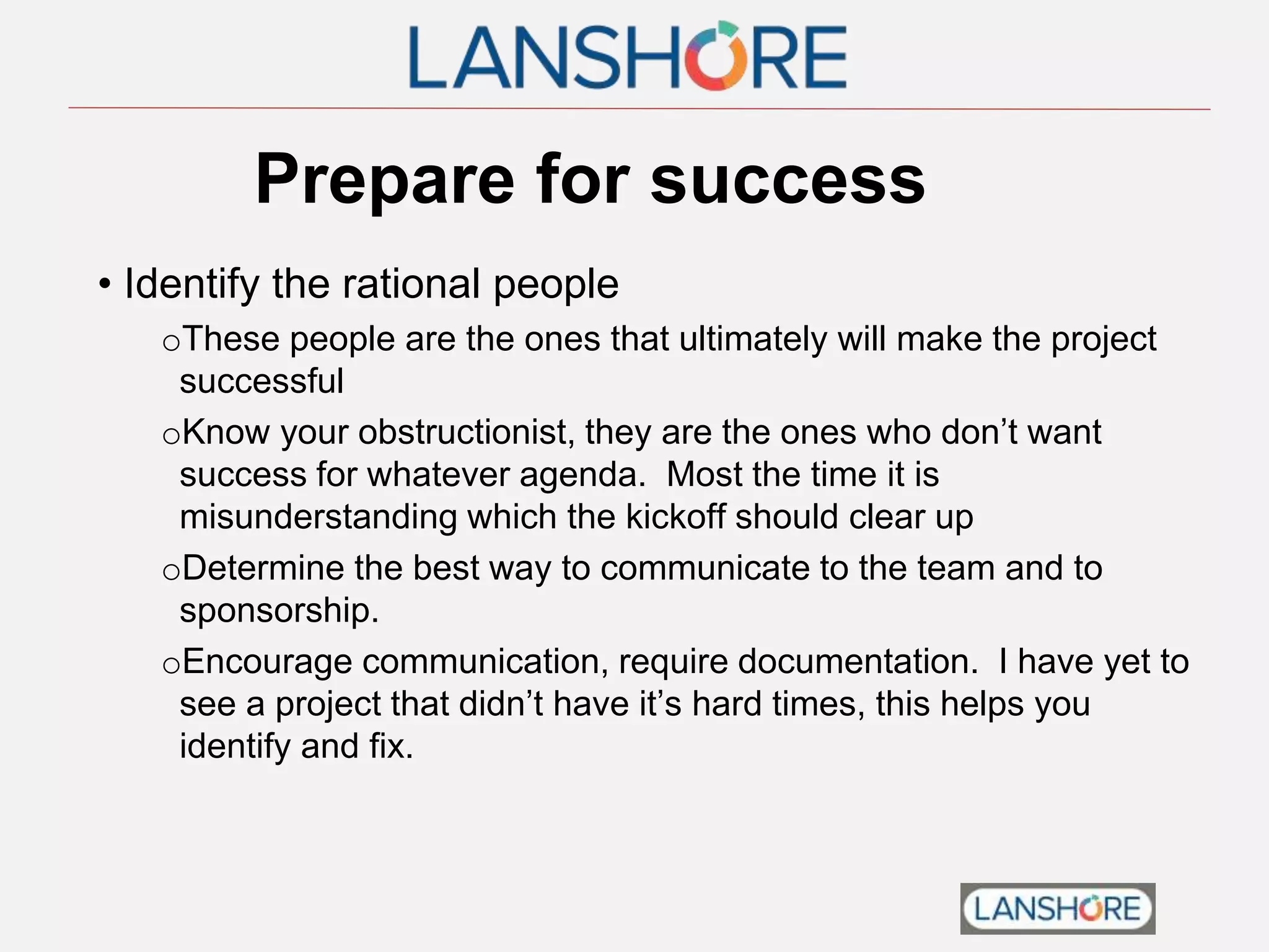 Prepare for success
• Identify the rational people
oThese people are the ones that ultimately will make the project
successful
oKnow your obstructionist, they are the ones who don’t want
success for whatever agenda. Most the time it is
misunderstanding which the kickoff should clear up
oDetermine the best way to communicate to the team and to
sponsorship.
oEncourage communication, require documentation. I have yet to
see a project that didn’t have it’s hard times, this helps you
identify and fix.
 
