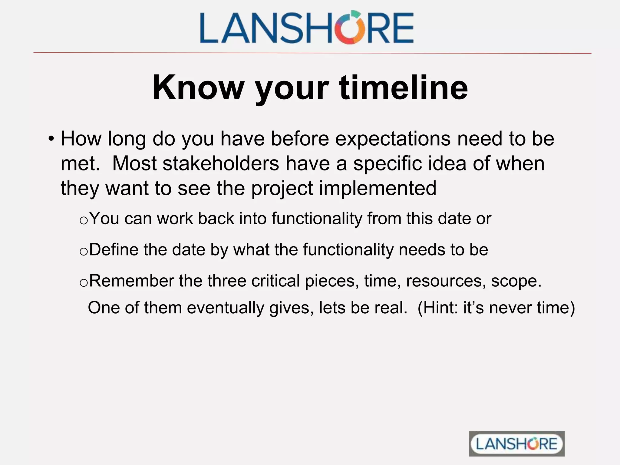 Know your timeline
• How long do you have before expectations need to be
met. Most stakeholders have a specific idea of when
they want to see the project implemented
oYou can work back into functionality from this date or
oDefine the date by what the functionality needs to be
oRemember the three critical pieces, time, resources, scope.
One of them eventually gives, lets be real. (Hint: it’s never time)
 