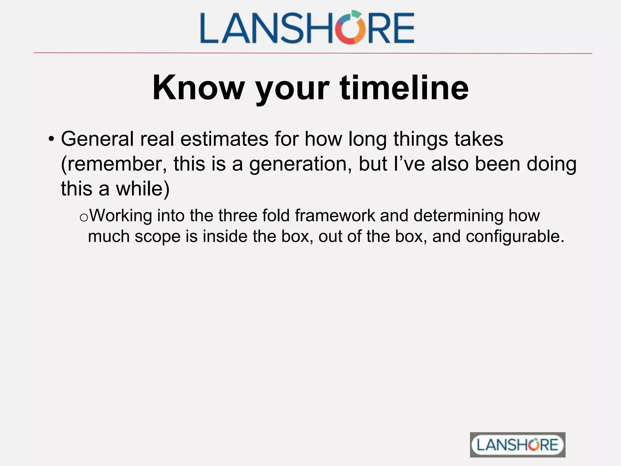 Know your timeline
• General real estimates for how long things takes
(remember, this is a generation, but I’ve also been doing
this a while)
oWorking into the three fold framework and determining how
much scope is inside the box, out of the box, and configurable.
 