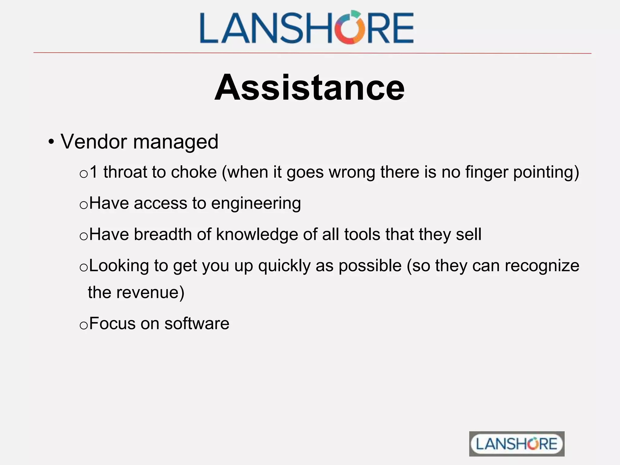 Assistance
• Vendor managed
o1 throat to choke (when it goes wrong there is no finger pointing)
oHave access to engineering
oHave breadth of knowledge of all tools that they sell
oLooking to get you up quickly as possible (so they can recognize
the revenue)
oFocus on software
 