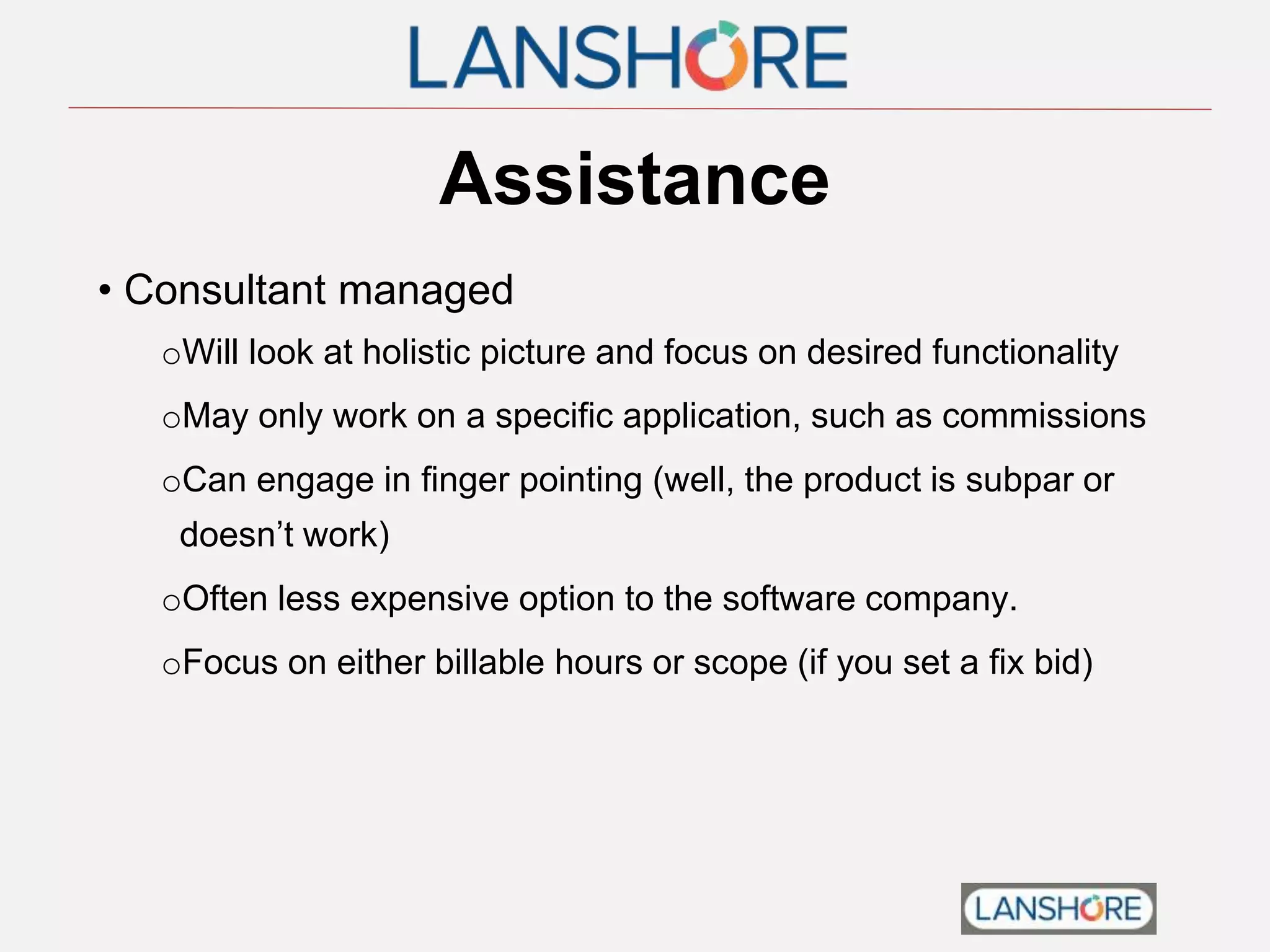 Assistance
• Consultant managed
oWill look at holistic picture and focus on desired functionality
oMay only work on a specific application, such as commissions
oCan engage in finger pointing (well, the product is subpar or
doesn’t work)
oOften less expensive option to the software company.
oFocus on either billable hours or scope (if you set a fix bid)
 