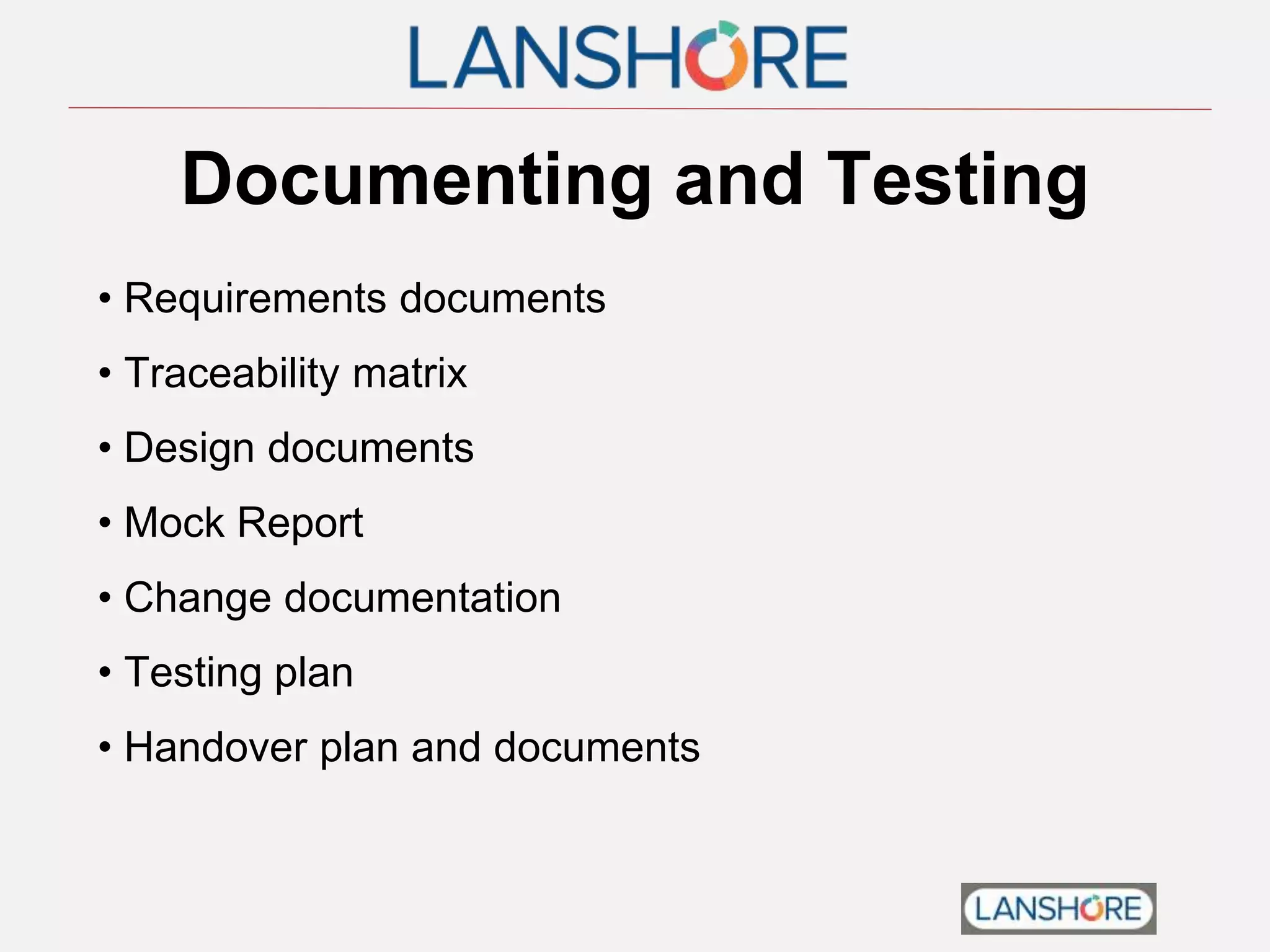 Documenting and Testing
• Requirements documents
• Traceability matrix
• Design documents
• Mock Report
• Change documentation
• Testing plan
• Handover plan and documents
 