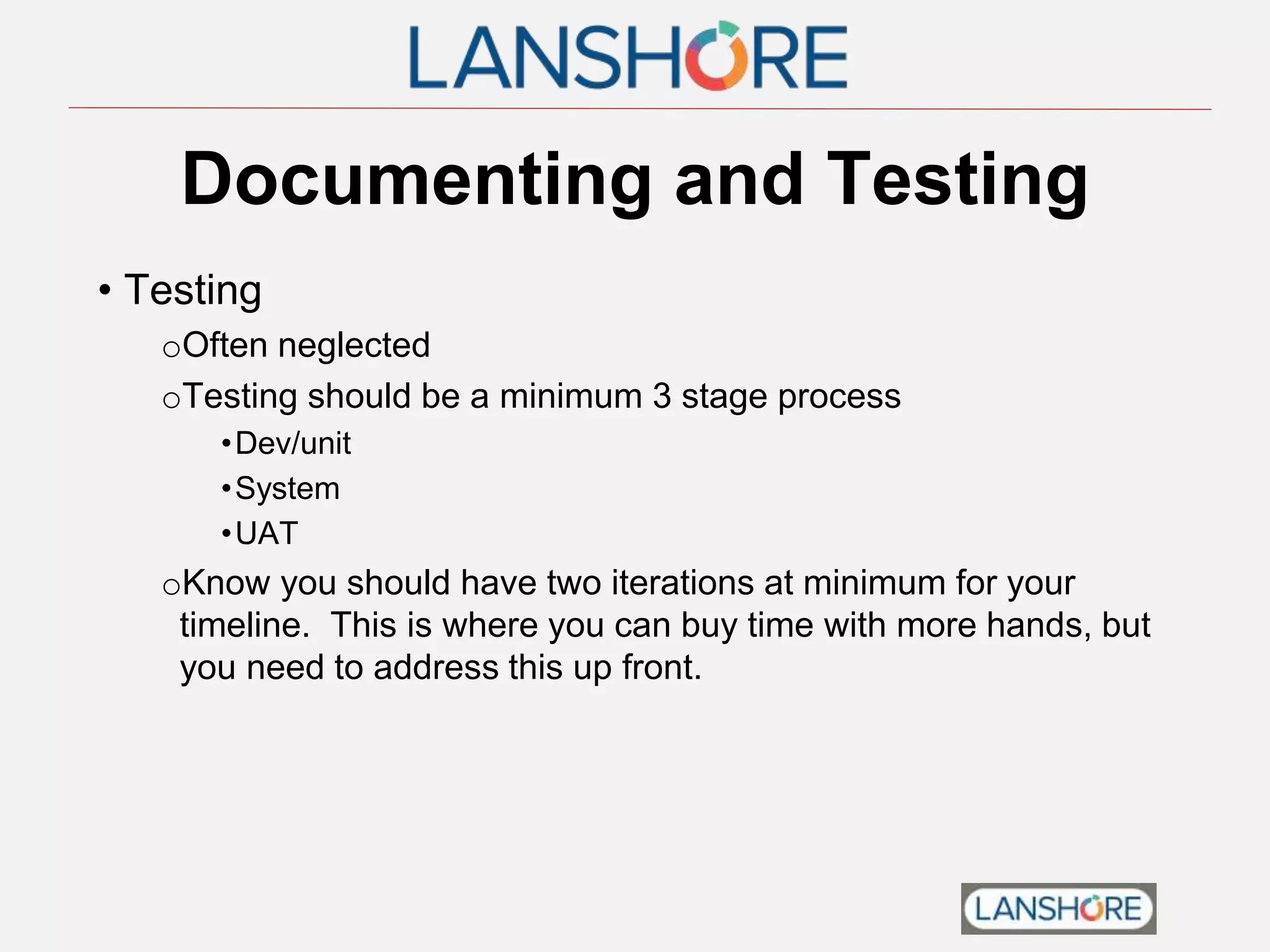 Documenting and Testing
• Testing
oOften neglected
oTesting should be a minimum 3 stage process
•Dev/unit
•System
•UAT
oKnow you should have two iterations at minimum for your
timeline. This is where you can buy time with more hands, but
you need to address this up front.
 