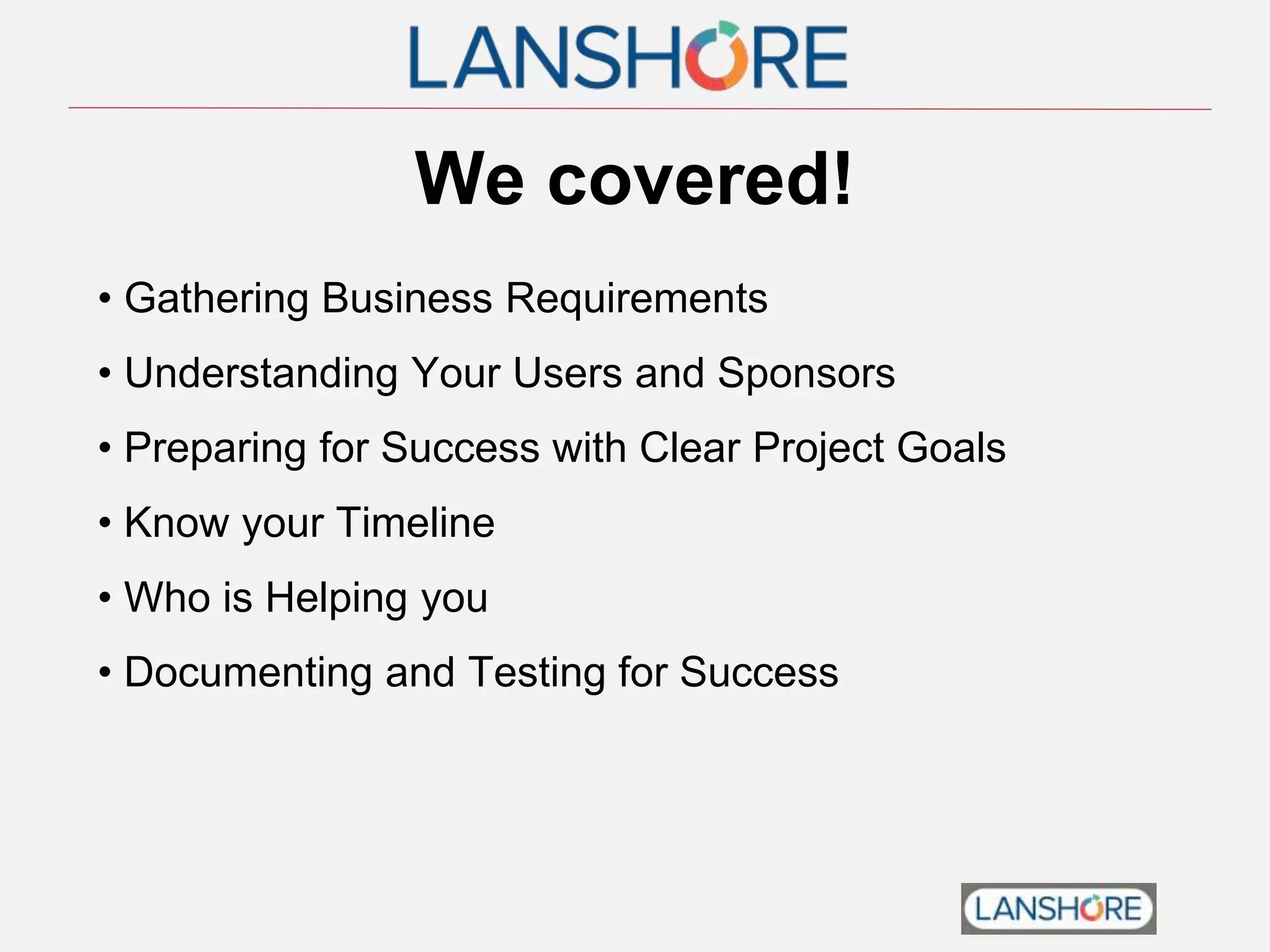 We covered!
• Gathering Business Requirements
• Understanding Your Users and Sponsors
• Preparing for Success with Clear Project Goals
• Know your Timeline
• Who is Helping you
• Documenting and Testing for Success
 