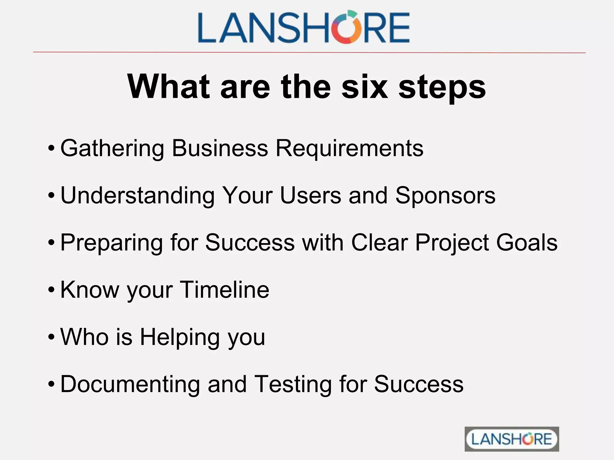 What are the six steps
• Gathering Business Requirements
• Understanding Your Users and Sponsors
• Preparing for Success with Clear Project Goals
• Know your Timeline
• Who is Helping you
• Documenting and Testing for Success
 