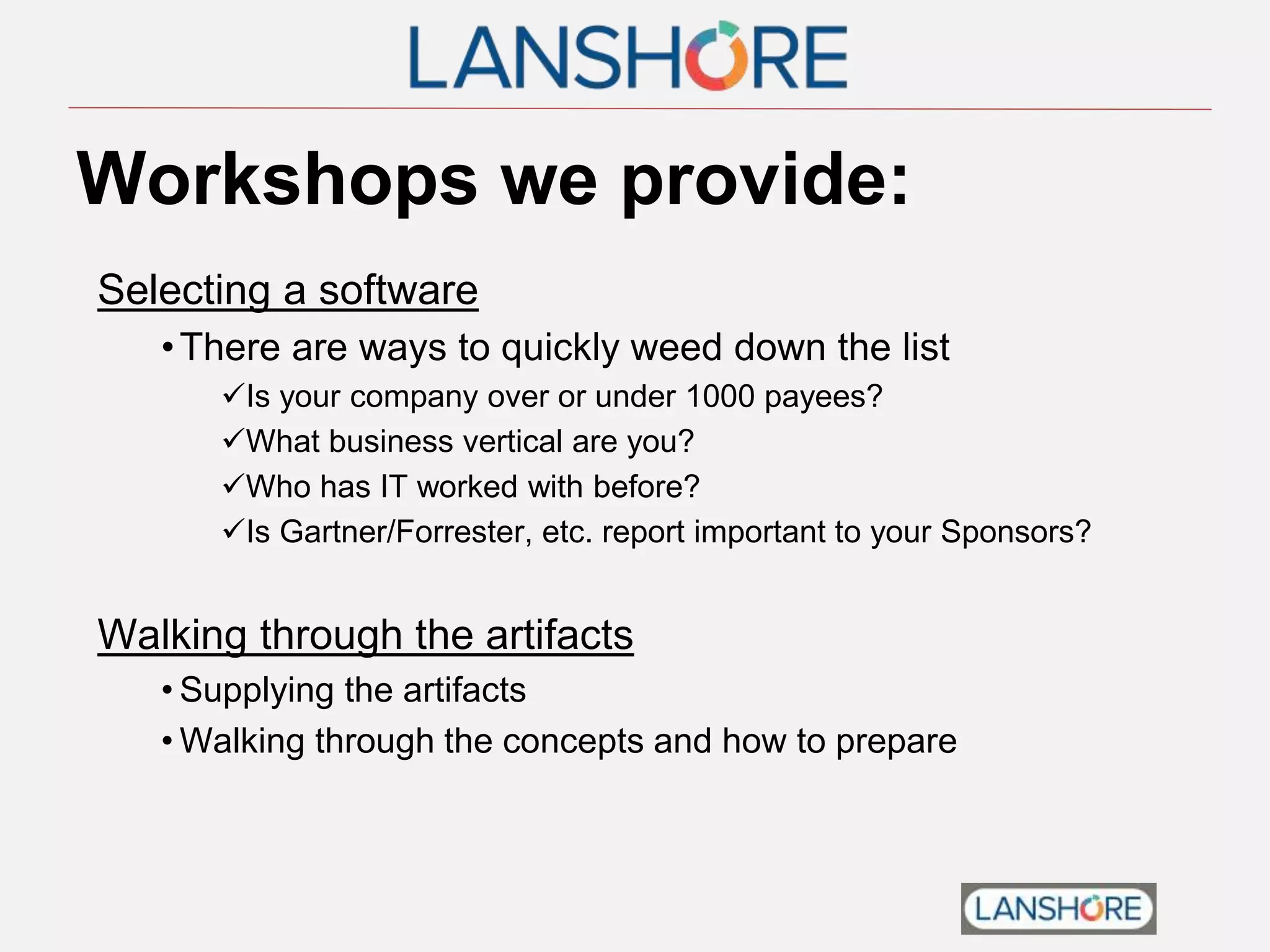 Workshops we provide:
Selecting a software
•There are ways to quickly weed down the list
Is your company over or under 1000 payees?
What business vertical are you?
Who has IT worked with before?
Is Gartner/Forrester, etc. report important to your Sponsors?
Walking through the artifacts
• Supplying the artifacts
• Walking through the concepts and how to prepare
 