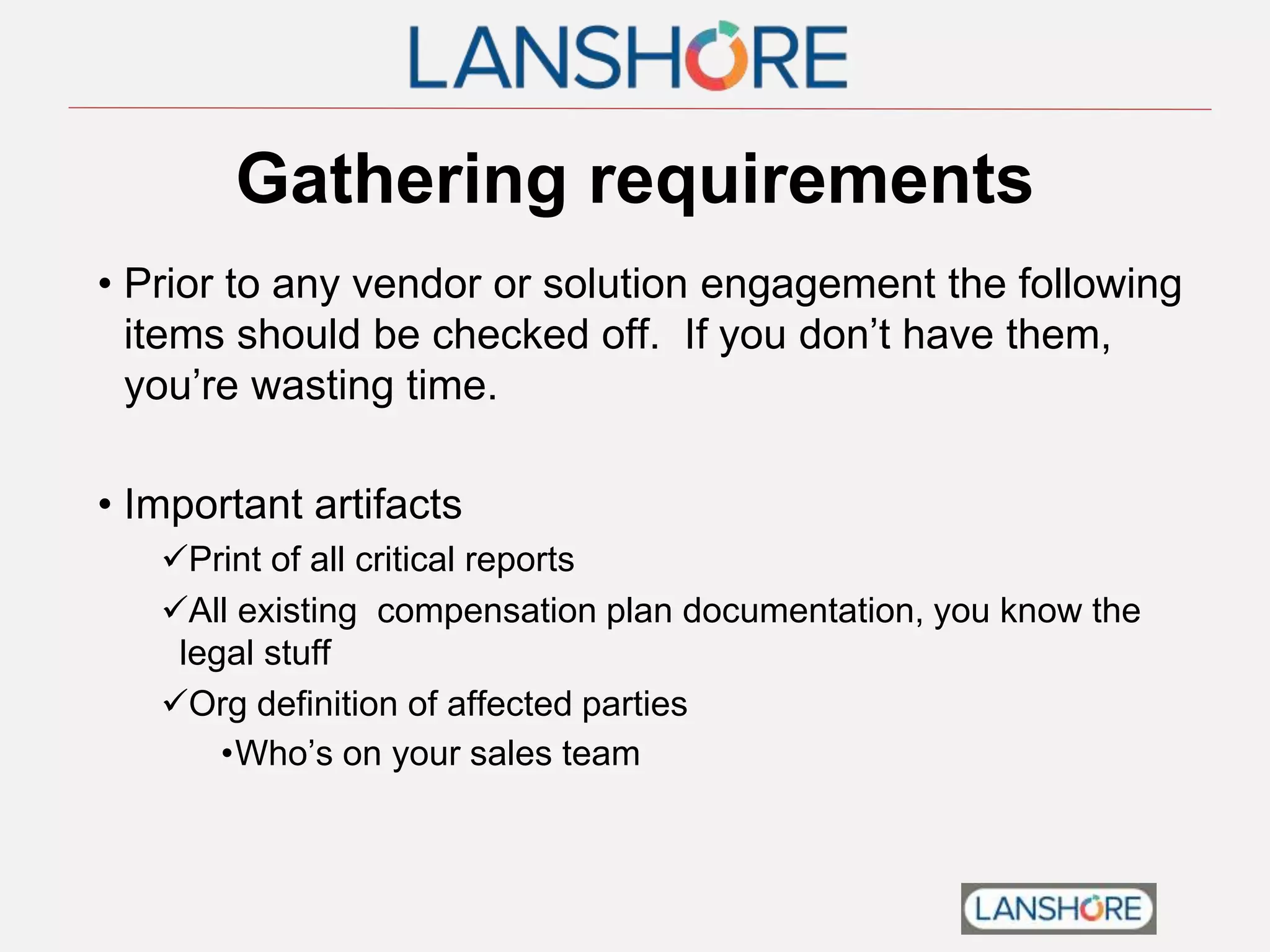 Gathering requirements
• Prior to any vendor or solution engagement the following
items should be checked off. If you don’t have them,
you’re wasting time.
• Important artifacts
Print of all critical reports
All existing compensation plan documentation, you know the
legal stuff
Org definition of affected parties
•Who’s on your sales team
 