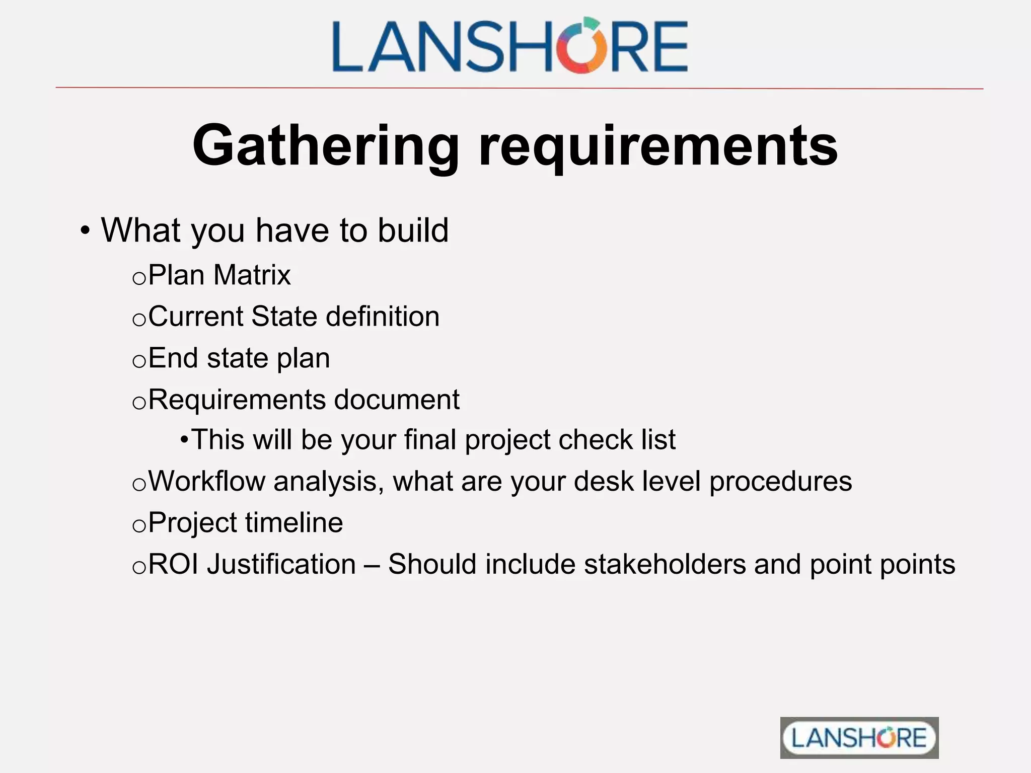 Gathering requirements
• What you have to build
oPlan Matrix
oCurrent State definition
oEnd state plan
oRequirements document
•This will be your final project check list
oWorkflow analysis, what are your desk level procedures
oProject timeline
oROI Justification – Should include stakeholders and point points
 